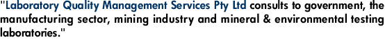 "Laboratory Quality Management Services Pty Ltd consults to government, the manufacturing sector, mining industry and mineral & environmental testing laboratories."