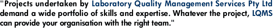 "Projects undertaken by Laboratory Quality Management Services Pty Ltd demand a wide portfolio of skills and expertise. Whatever the project, LQMS can provide your organisation with the right team."