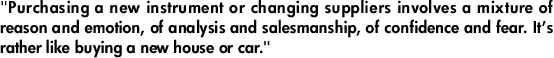 "Purchasing a new instrument or changing suppliers involves a mixture of reason and emotion, of analysis and salesmanship, of confidence and fear. It’s rather like buying a new house or car."