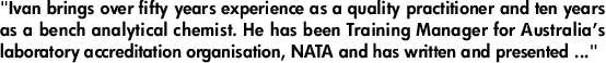 "Ivan brings over fifty years experience as a quality practitioner and ten years as a bench analytical chemist. He has been Training Manager for Australia’s laboratory accreditation organisation, NATA and has written and presented ..."