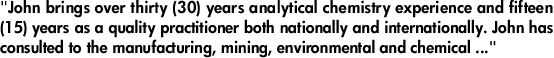 "John brings over thirty (30) years analytical chemistry experience and fifteen (15) years as a quality practitioner both nationally and internationally. John has consulted to the manufacturing, mining, environmental and chemical industry ..."