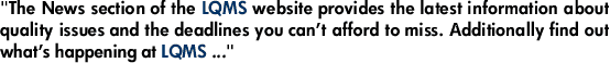 "The News section of the LQMS website provides the latest information about quality issues and the deadlines you can’t afford to miss. Additionally find out what’s happening at LQMS ..."
