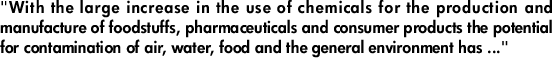 "With the large increase in the use of chemicals for the production and manufacture of foodstuffs, pharmaceuticals and consumer products the potential for contamination of air, water, food and the general environment has ..."